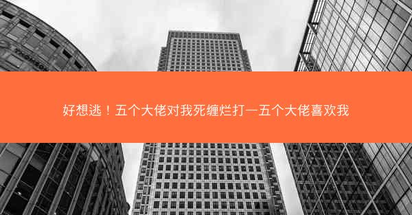 好想逃！五个大佬对我死缠烂打—五个大佬喜欢我