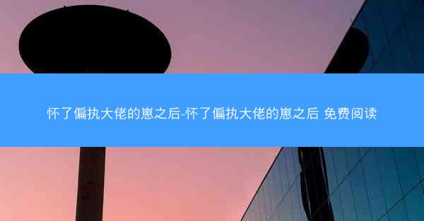 怀了偏执大佬的崽之后-怀了偏执大佬的崽之后 免费阅读