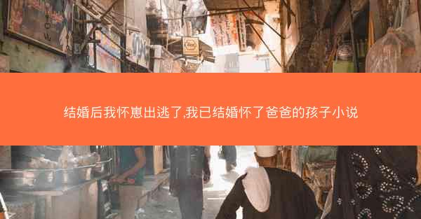 结婚后我怀崽出逃了,我已结婚怀了爸爸的孩子小说